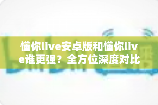 懂你live安卓版和懂你live谁更强？全方位深度对比分析助你选出更适合的版本