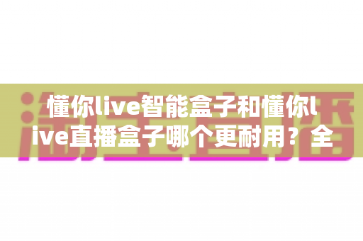 懂你live智能盒子和懂你live直播盒子哪个更耐用？全面深度对比解析，助你选购不踩坑