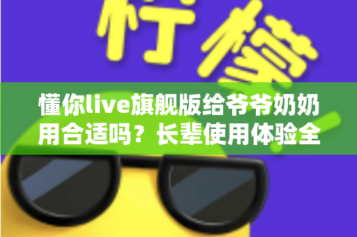 懂你live旗舰版给爷爷奶奶用合适吗？长辈使用体验全面解析与实用选购指南