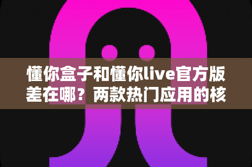 懂你盒子和懂你live官方版差在哪?两款热门应用的核心区别与选择指南全解析 懂你盒子和懂你live官方版差在哪?两款热门应用的核心区别与选择指南全解析