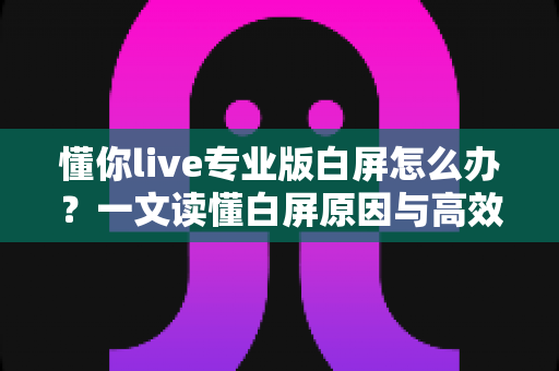 懂你live专业版白屏怎么办？一文读懂白屏原因与高效解决方法全攻略