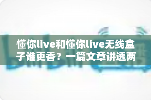 懂你live和懂你live无线盒子谁更香?一篇文章讲透两者差异,帮你闭眼选对不踩坑 懂你live和懂你live无线盒子谁更香?一篇文章讲透两者差异,帮你闭眼选对不踩坑