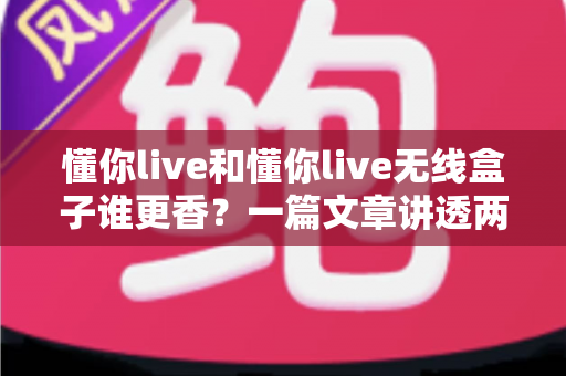 懂你live和懂你live无线盒子谁更香？一篇文章讲透两者差异，帮你闭眼选对不踩坑