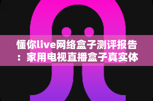 懂你live网络盒子测评报告:家用电视直播盒子真实体验深度评测 懂你live网络盒子测评报告:家用电视直播盒子真实体验深度评测