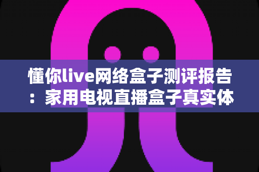 懂你live网络盒子测评报告：家用电视直播盒子真实体验深度评测