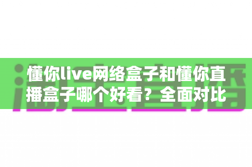 懂你live网络盒子和懂你直播盒子哪个好看?全面对比评测助你选对家庭观影神器 懂你live网络盒子和懂你直播盒子哪个好看?全面对比评测助你选对家庭观影神器