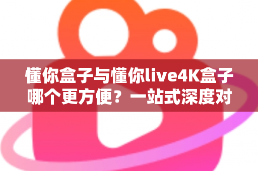 懂你盒子与懂你live4K盒子哪个更方便？一站式深度对比帮你选对不选贵