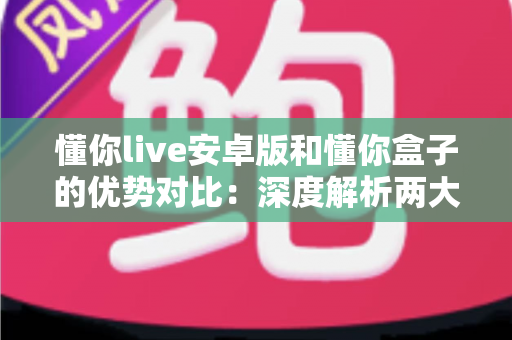 懂你live安卓版和懂你盒子的优势对比：深度解析两大版本差异，帮你选出最适合的观影方案