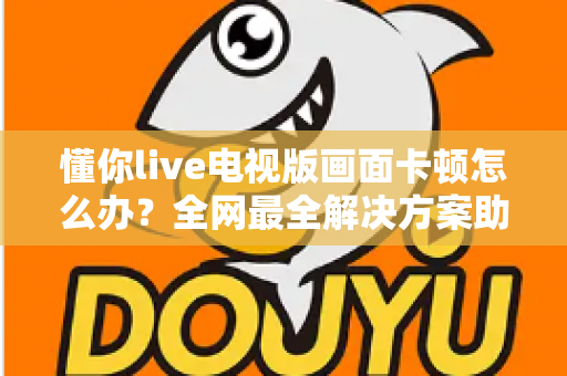 懂你live电视版画面卡顿怎么办?全网最全解决方案助你畅享流畅直播体验 懂你live电视版画面卡顿怎么办?全网最全解决方案助你畅享流畅直播体验