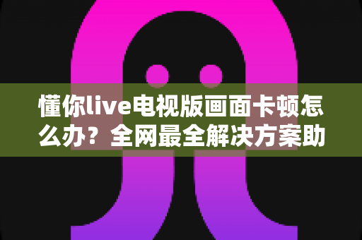 懂你live电视版画面卡顿怎么办？全网最全解决方案助你畅享流畅直播体验