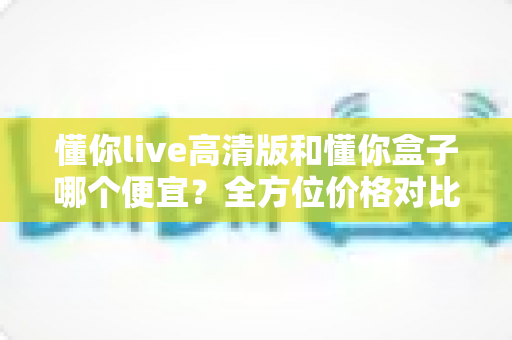 懂你live高清版和懂你盒子哪个便宜?全方位价格对比与选购指南帮你省钱又省心 懂你live高清版和懂你盒子哪个便宜?全方位价格对比与选购指南帮你省钱又省心