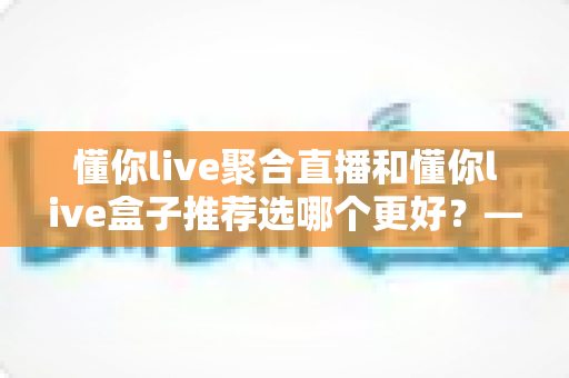 懂你live聚合直播和懂你live盒子推荐选哪个更好？——2024最新对比评测与选购指南