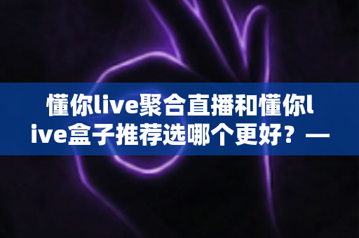 懂你live聚合直播和懂你live盒子推荐选哪个更好？——2024最新对比评测与选购指南