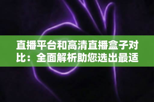 直播平台和高清直播盒子对比：全面解析助您选出最适合的观看方案