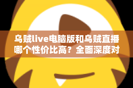 乌贼live电脑版和乌贼直播哪个性价比高？全面深度对比分析，帮你找到最划算的观看选择