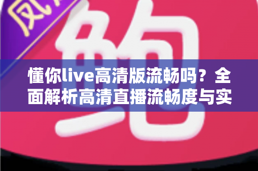 懂你live高清版流畅吗？全面解析高清直播流畅度与实用优化指南