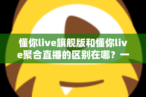 懂你live旗舰版和懂你live聚合直播的区别在哪?一文看懂功能、价格与适用人群的全面对比 懂你live旗舰版和懂你live聚合直播的区别在哪?一文看懂功能、价格与适用人群的全面对比