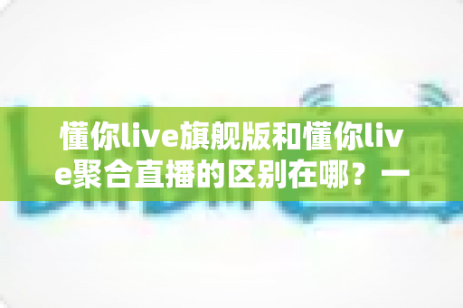 懂你live旗舰版和懂你live聚合直播的区别在哪？一文看懂功能、价格与适用人群的全面对比