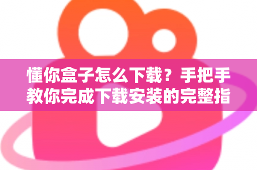 懂你盒子怎么下载？手把手教你完成下载安装的完整指南与实用技巧