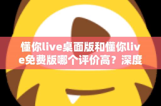 懂你live桌面版和懂你live免费版哪个评价高？深度解析两大版本真实口碑，帮你选对英语学习工具