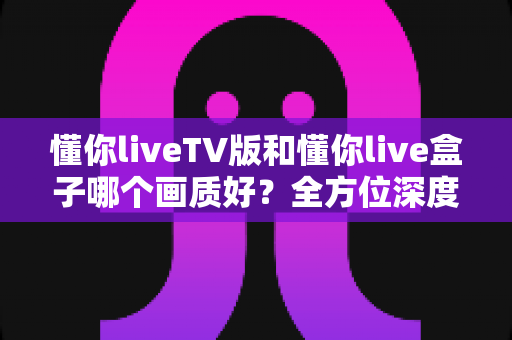 懂你liveTV版和懂你live盒子哪个画质好？全方位深度对比解析，帮你找到最清晰的大屏观影方案