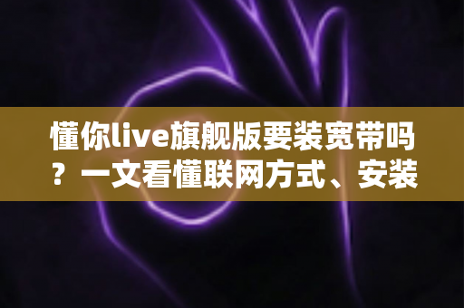 懂你live旗舰版要装宽带吗？一文看懂联网方式、安装条件与常见问题全解析
