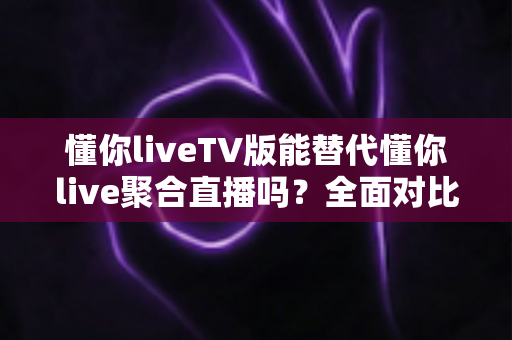 懂你liveTV版能替代懂你live聚合直播吗？全面对比分析与使用建议