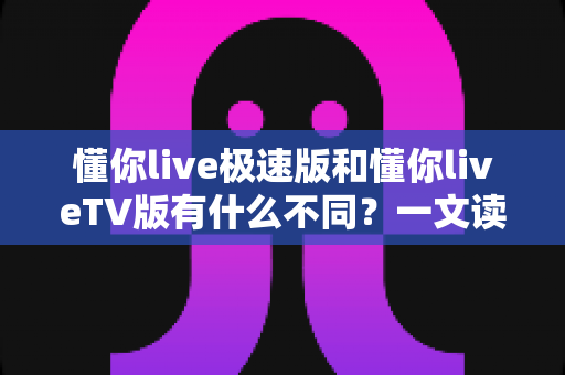 懂你live极速版和懂你liveTV版有什么不同？一文读懂两大版本核心差异，帮你精准选对看直播神器