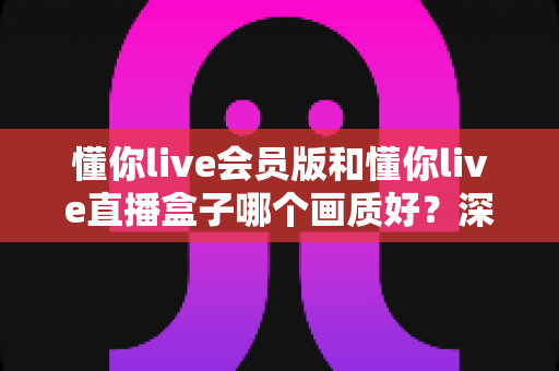 懂你live会员版和懂你live直播盒子哪个画质好？深度对比解析助你选出最佳观影方案