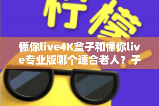 懂你live4K盒子和懂你live专业版哪个适合老人？子女必读的贴心选购指南