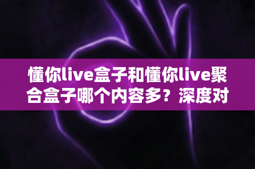 懂你live盒子和懂你live聚合盒子哪个内容多？深度对比解析助你选对不踩坑
