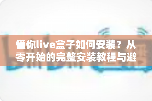 懂你live盒子如何安装?从零开始的完整安装教程与避坑指南 懂你live盒子如何安装?从零开始的完整安装教程与避坑指南