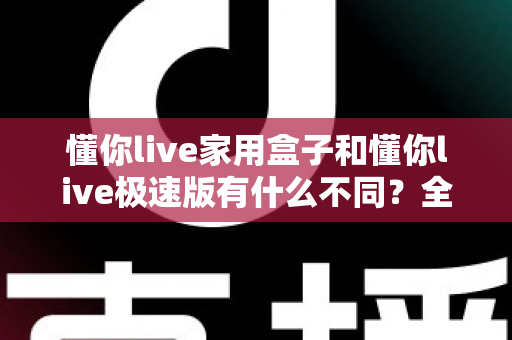 懂你live家用盒子和懂你live极速版有什么不同？全方位深度对比与选购指南