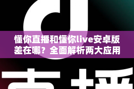 懂你直播和懂你live安卓版差在哪?全面解析两大应用的核心区别与选择建议 懂你直播和懂你live安卓版差在哪?全面解析两大应用的核心区别与选择建议