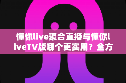 懂你live聚合直播与懂你liveTV版哪个更实用？全方位深度对比帮你选出最优观影方案