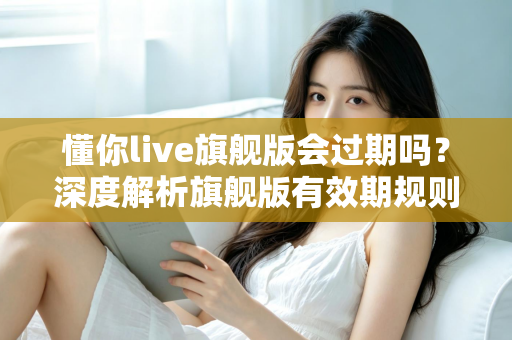懂你live旗舰版会过期吗？深度解析旗舰版有效期规则与续费全指南