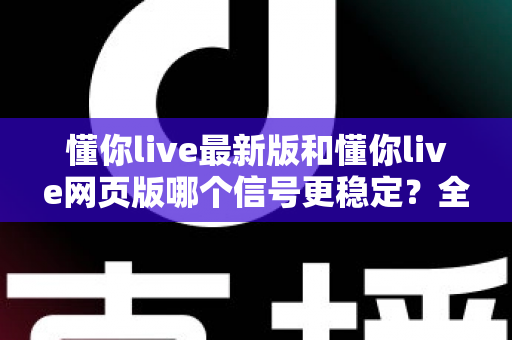 懂你live最新版和懂你live网页版哪个信号更稳定？全面对比实测与使用指南