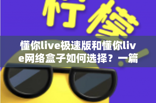 懂你live极速版和懂你live网络盒子如何选择？一篇文章帮你理清思路、做出最适合自己的决定