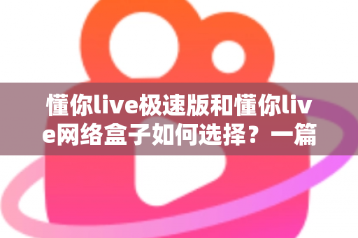懂你live极速版和懂你live网络盒子如何选择？一篇文章帮你理清思路、做出最适合自己的决定