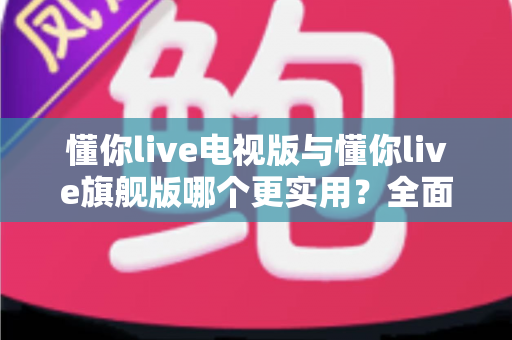 懂你live电视版与懂你live旗舰版哪个更实用?全面对比帮你选出最适合的版本 懂你live电视版与懂你live旗舰版哪个更实用?全面对比帮你选出最适合的版本