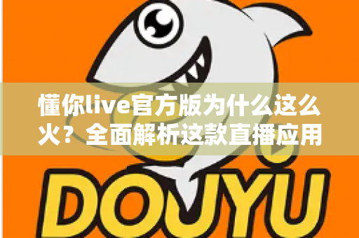 懂你live官方版为什么这么火?全面解析这款直播应用火爆背后的真正原因 懂你live官方版为什么这么火?全面解析这款直播应用火爆背后的真正原因