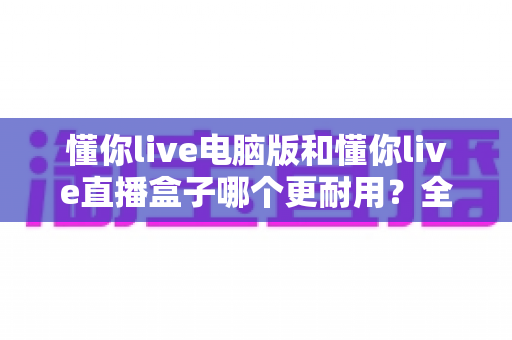 懂你live电脑版和懂你live直播盒子哪个更耐用?全面解析与选购建议 懂你live电脑版和懂你live直播盒子哪个更耐用?全面解析与选购建议