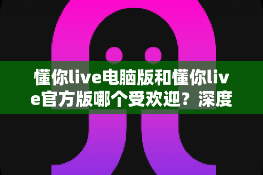 懂你live电脑版和懂你live官方版哪个受欢迎？深度对比分析与选择指南