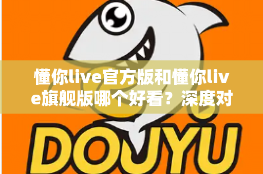懂你live官方版和懂你live旗舰版哪个好看?深度对比解析助你选出心仪版本 懂你live官方版和懂你live旗舰版哪个好看?深度对比解析助你选出心仪版本