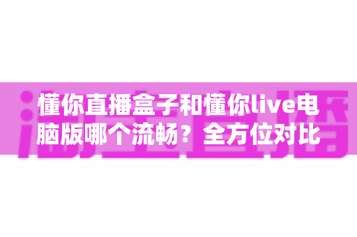 懂你直播盒子和懂你live电脑版哪个流畅？全方位对比评测与优化指南