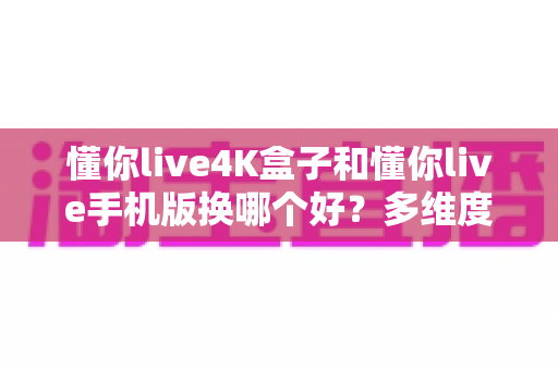 懂你live4K盒子和懂你live手机版换哪个好?多维度深度对比助你找到最佳选择 懂你live4K盒子和懂你live手机版换哪个好?多维度深度对比助你找到最佳选择