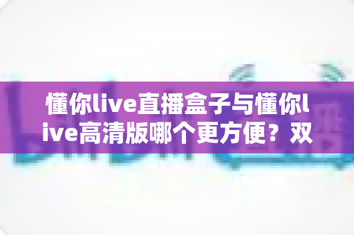 懂你live直播盒子与懂你live高清版哪个更方便？双版本深度对比帮你告别选择困难