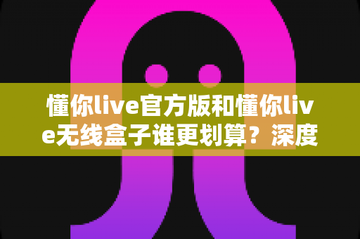 懂你live官方版和懂你live无线盒子谁更划算？深度对比分析与选购指南帮你省钱又省心