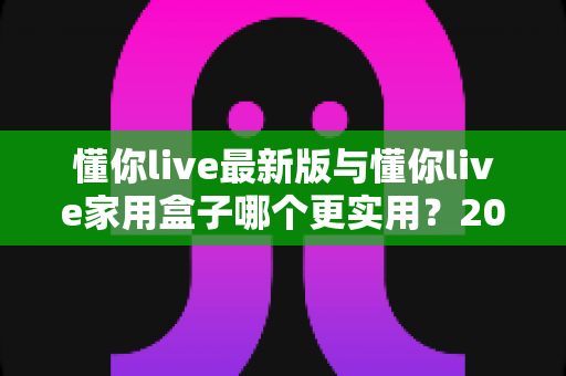 懂你live最新版与懂你live家用盒子哪个更实用？2025年深度对比选购指南全解析