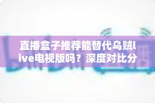 直播盒子推荐能替代乌贼live电视版吗？深度对比分析与选购指南全解析